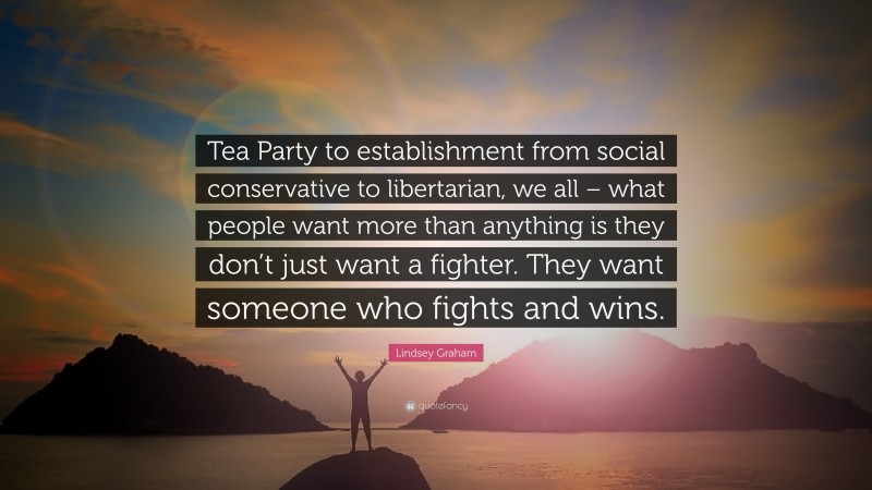 Lindsey Graham Quote: “Tea Party to establishment from social conservative to libertarian, we all – what people want more than anything is they don’t just want a fighter. They want someone who fights and wins.”