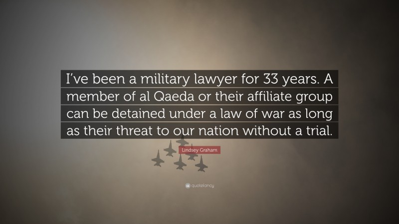 Lindsey Graham Quote: “I’ve been a military lawyer for 33 years. A member of al Qaeda or their affiliate group can be detained under a law of war as long as their threat to our nation without a trial.”