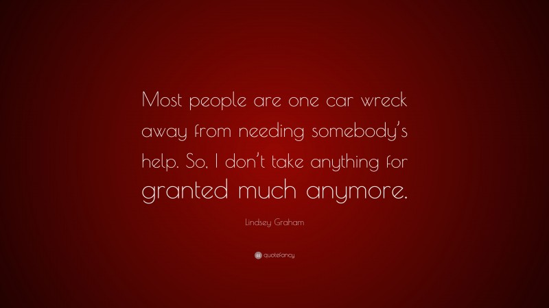 Lindsey Graham Quote: “Most people are one car wreck away from needing somebody’s help. So, I don’t take anything for granted much anymore.”