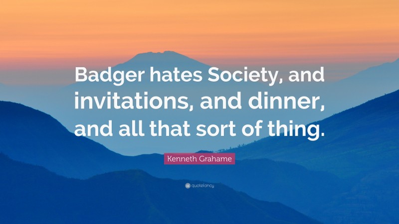 Kenneth Grahame Quote: “Badger hates Society, and invitations, and dinner, and all that sort of thing.”