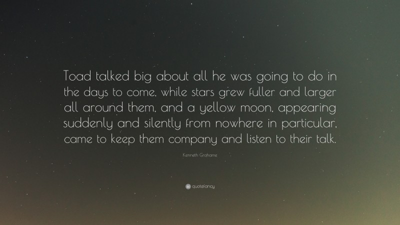 Kenneth Grahame Quote: “Toad talked big about all he was going to do in the days to come, while stars grew fuller and larger all around them, and a yellow moon, appearing suddenly and silently from nowhere in particular, came to keep them company and listen to their talk.”