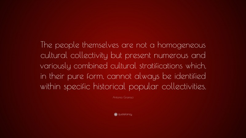 Antonio Gramsci Quote: “The people themselves are not a homogeneous cultural collectivity but present numerous and variously combined cultural stratifications which, in their pure form, cannot always be identified within specific historical popular collectivities.”