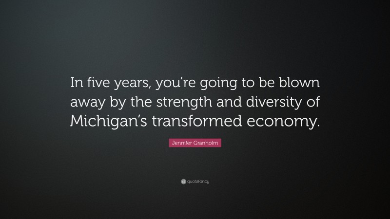 Jennifer Granholm Quote: “In five years, you’re going to be blown away by the strength and diversity of Michigan’s transformed economy.”