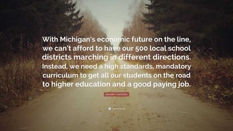 Jennifer Granholm Quote: “With Michigan’s economic future on the line, we can’t afford to have our 500 local school districts marching in different directions. Instead, we need a high standards, mandatory curriculum to get all our students on the road to higher education and a good paying job.”