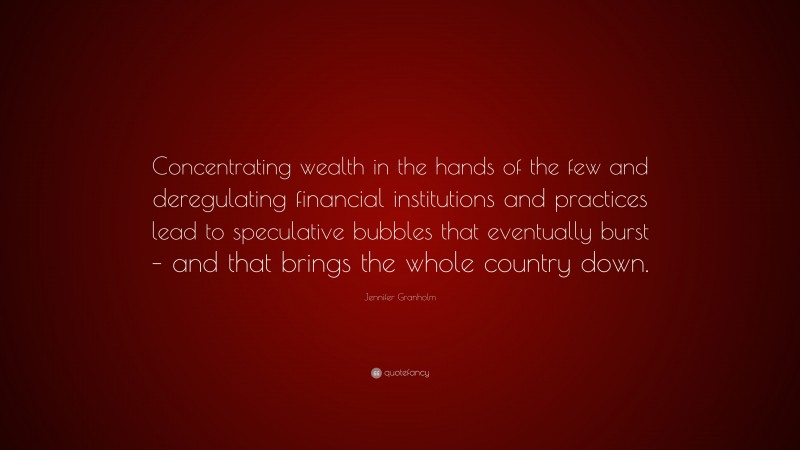 Jennifer Granholm Quote: “Concentrating wealth in the hands of the few and deregulating financial institutions and practices lead to speculative bubbles that eventually burst – and that brings the whole country down.”