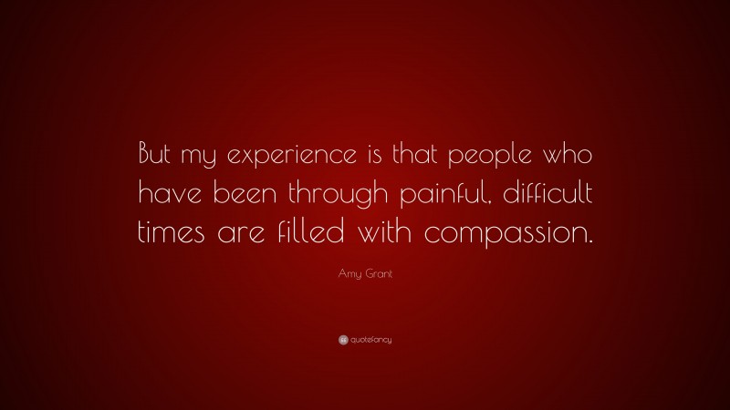 Amy Grant Quote: “But my experience is that people who have been through painful, difficult times are filled with compassion.”