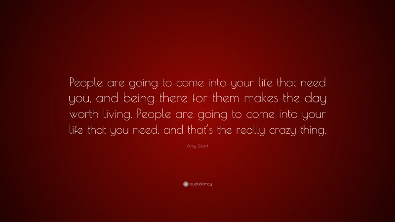 Amy Grant Quote: “People are going to come into your life that need you, and being there for them makes the day worth living. People are going to come into your life that you need, and that’s the really crazy thing.”