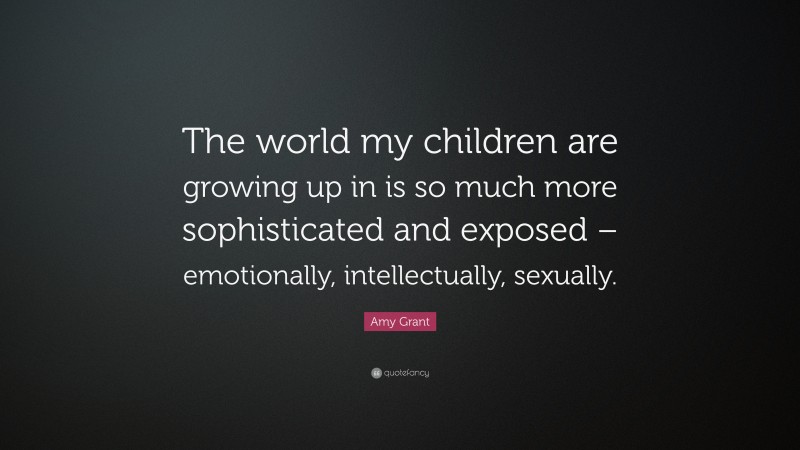 Amy Grant Quote: “The world my children are growing up in is so much more sophisticated and exposed – emotionally, intellectually, sexually.”