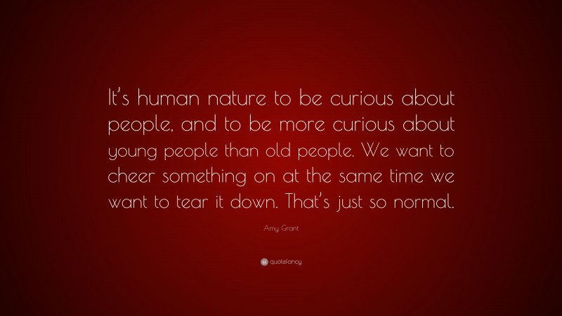 Amy Grant Quote: “It’s human nature to be curious about people, and to be more curious about young people than old people. We want to cheer something on at the same time we want to tear it down. That’s just so normal.”