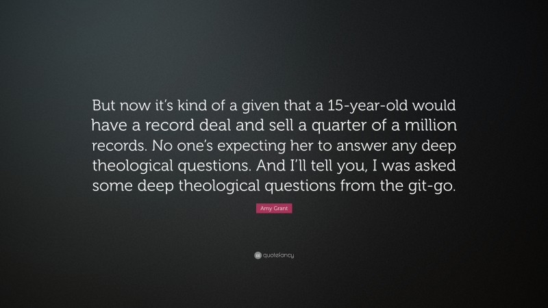 Amy Grant Quote: “But now it’s kind of a given that a 15-year-old would have a record deal and sell a quarter of a million records. No one’s expecting her to answer any deep theological questions. And I’ll tell you, I was asked some deep theological questions from the git-go.”
