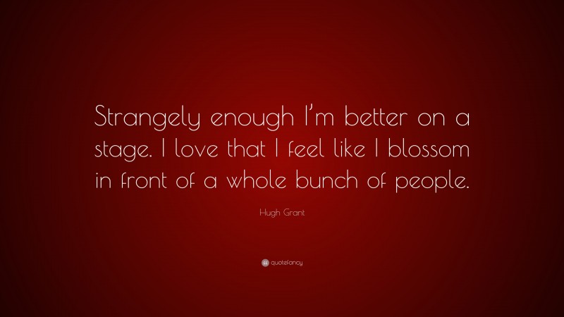 Hugh Grant Quote: “Strangely enough I’m better on a stage. I love that I feel like I blossom in front of a whole bunch of people.”