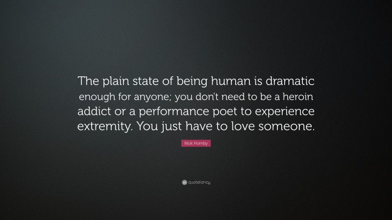 Nick Hornby Quote: “The plain state of being human is dramatic enough for anyone; you don't need to be a heroin addict or a performance poet to experience extremity. You just have to love someone.”
