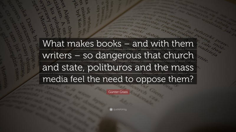 Günter Grass Quote: “What makes books – and with them writers – so dangerous that church and state, politburos and the mass media feel the need to oppose them?”
