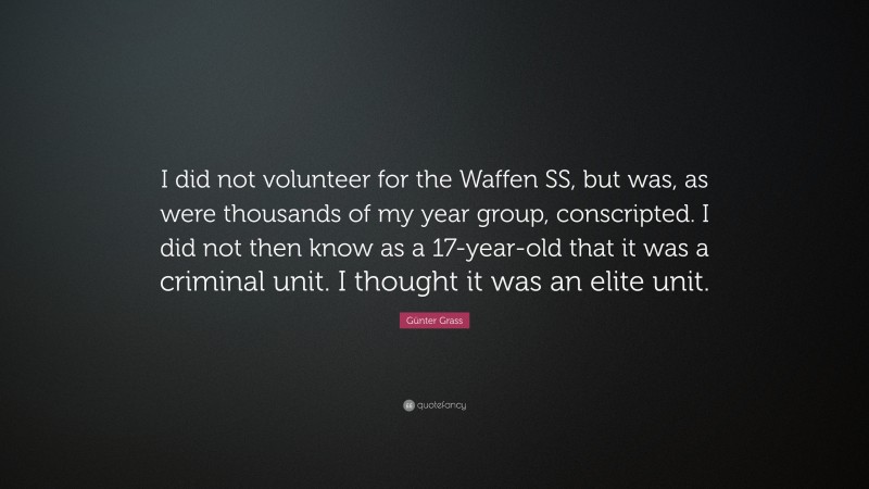 Günter Grass Quote: “I did not volunteer for the Waffen SS, but was, as were thousands of my year group, conscripted. I did not then know as a 17-year-old that it was a criminal unit. I thought it was an elite unit.”