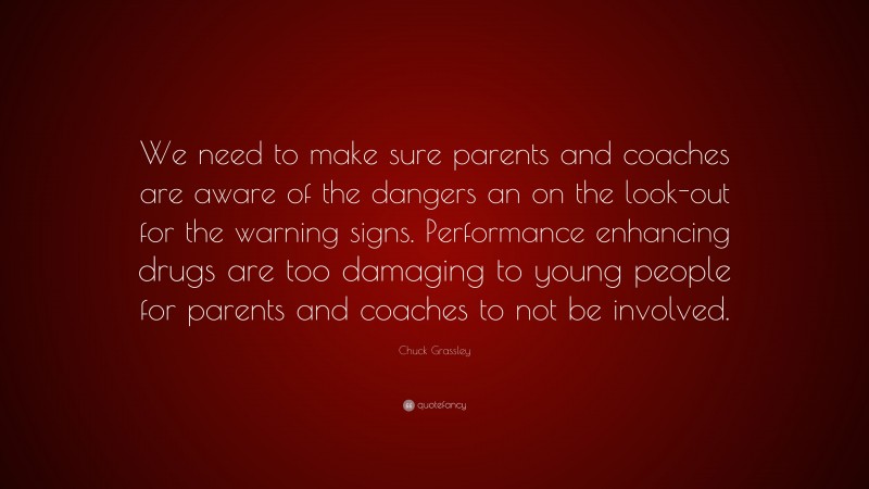 Chuck Grassley Quote: “We need to make sure parents and coaches are aware of the dangers an on the look-out for the warning signs. Performance enhancing drugs are too damaging to young people for parents and coaches to not be involved.”