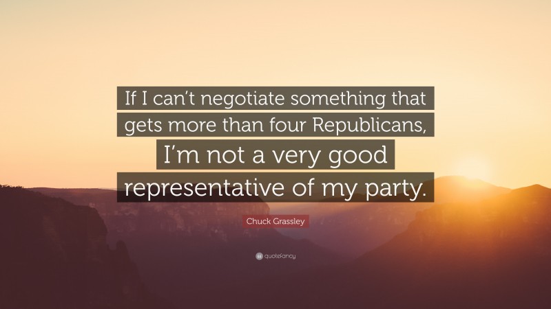 Chuck Grassley Quote: “If I can’t negotiate something that gets more than four Republicans, I’m not a very good representative of my party.”