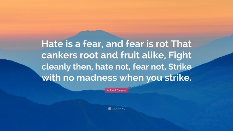 Robert Graves Quote: “Hate is a fear, and fear is rot That cankers root and fruit alike, Fight cleanly then, hate not, fear not, Strike with no madness when you strike.”