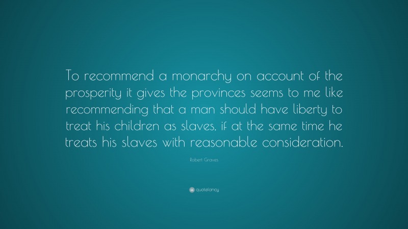 Robert Graves Quote: “To recommend a monarchy on account of the prosperity it gives the provinces seems to me like recommending that a man should have liberty to treat his children as slaves, if at the same time he treats his slaves with reasonable consideration.”