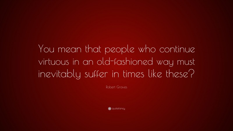 Robert Graves Quote: “You mean that people who continue virtuous in an old-fashioned way must inevitably suffer in times like these?”