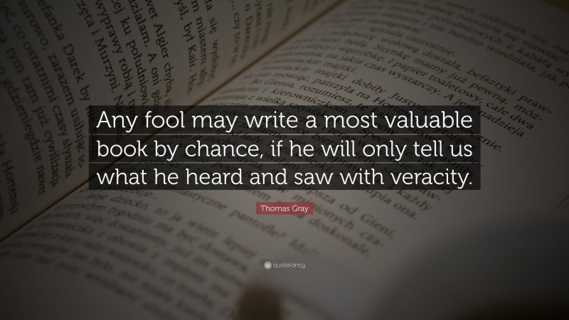Thomas Gray Quote: “Any fool may write a most valuable book by chance, if he will only tell us what he heard and saw with veracity.”