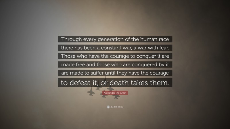 Alexander the Great Quote: “Through every generation of the human race there has been a constant war, a war with fear. Those who have the courage to conquer it are made free and those who are conquered by it are made to suffer until they have the courage to defeat it, or death takes them.”