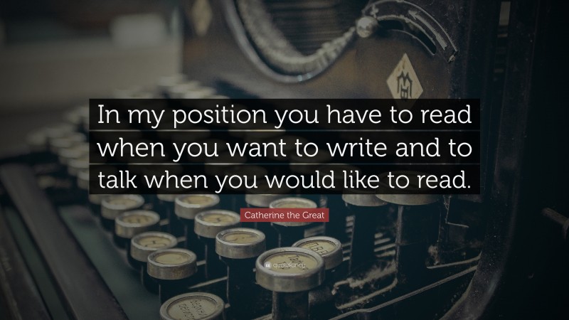 Catherine the Great Quote: “In my position you have to read when you want to write and to talk when you would like to read.”