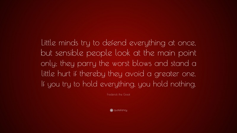 Frederick the Great Quote: “Little minds try to defend everything at once, but sensible people look at the main point only; they parry the worst blows and stand a little hurt if thereby they avoid a greater one. If you try to hold everything, you hold nothing.”