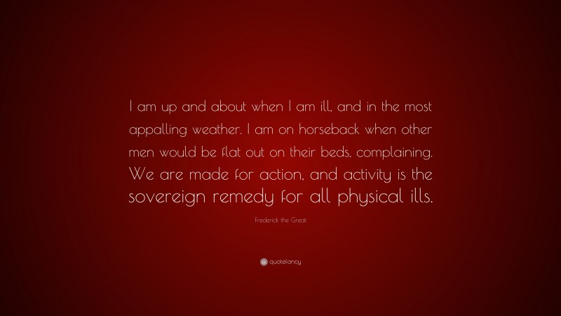 Frederick the Great Quote: “I am up and about when I am ill, and in the most appalling weather. I am on horseback when other men would be flat out on their beds, complaining. We are made for action, and activity is the sovereign remedy for all physical ills.”