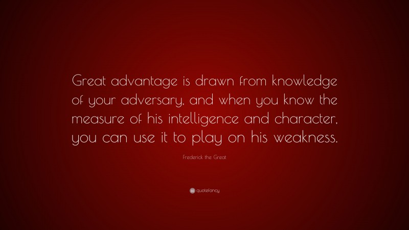 Frederick the Great Quote: “Great advantage is drawn from knowledge of your adversary, and when you know the measure of his intelligence and character, you can use it to play on his weakness.”