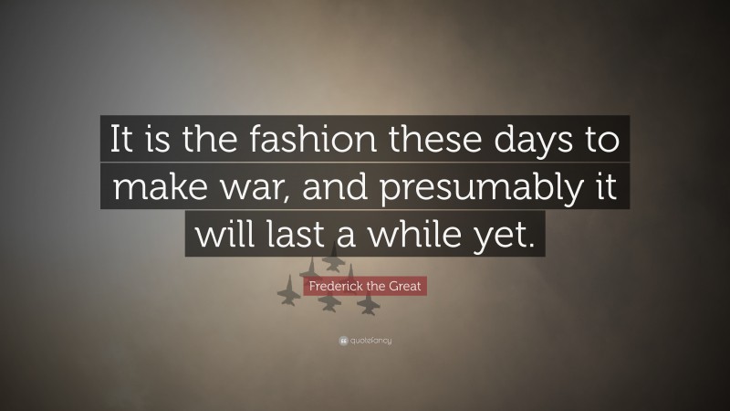 Frederick the Great Quote: “It is the fashion these days to make war, and presumably it will last a while yet.”