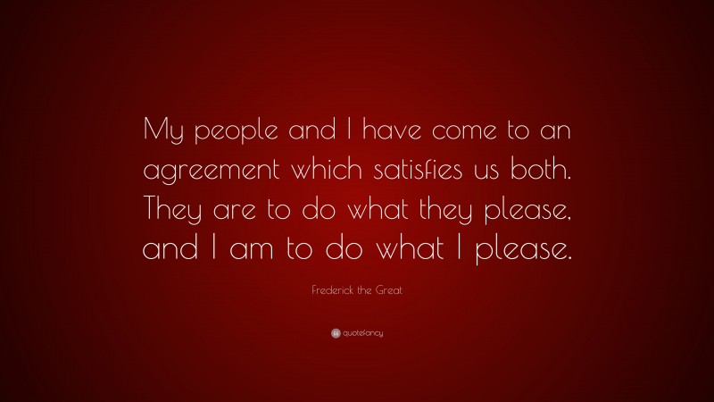 Frederick the Great Quote: “My people and I have come to an agreement which satisfies us both. They are to do what they please, and I am to do what I please.”