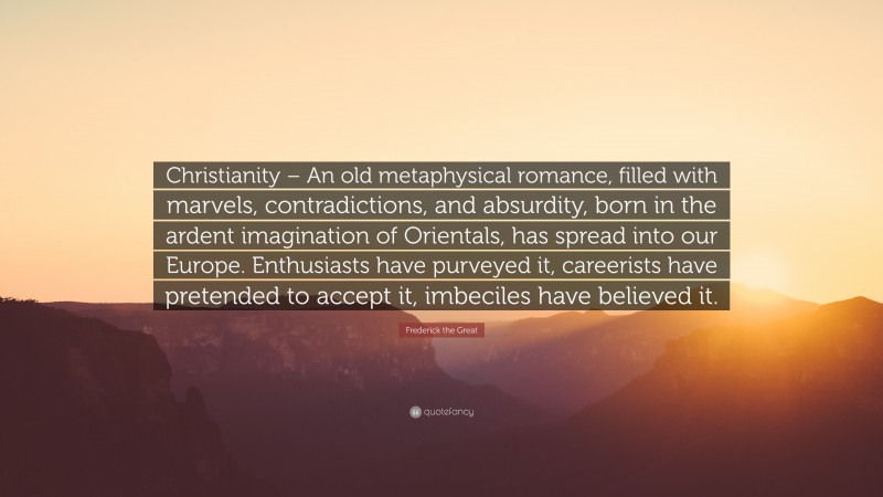 Romance Quotes: “Christianity – An old metaphysical romance, filled with marvels, contradictions, and absurdity, born in the ardent imagination of Orientals, has spread into our Europe. Enthusiasts have purveyed it, careerists have pretended to accept it, imbeciles have believed it.” — Frederick the Great