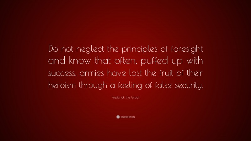 Frederick the Great Quote: “Do not neglect the principles of foresight and know that often, puffed up with success, armies have lost the fruit of their heroism through a feeling of false security.”