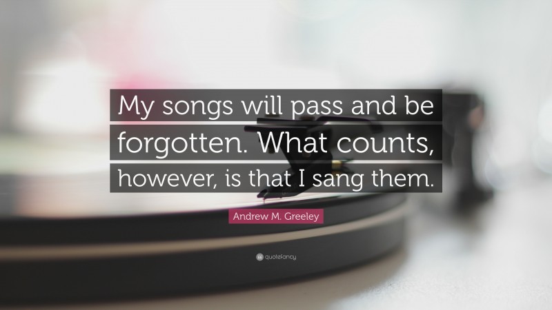 Andrew M. Greeley Quote: “My songs will pass and be forgotten. What counts, however, is that I sang them.”