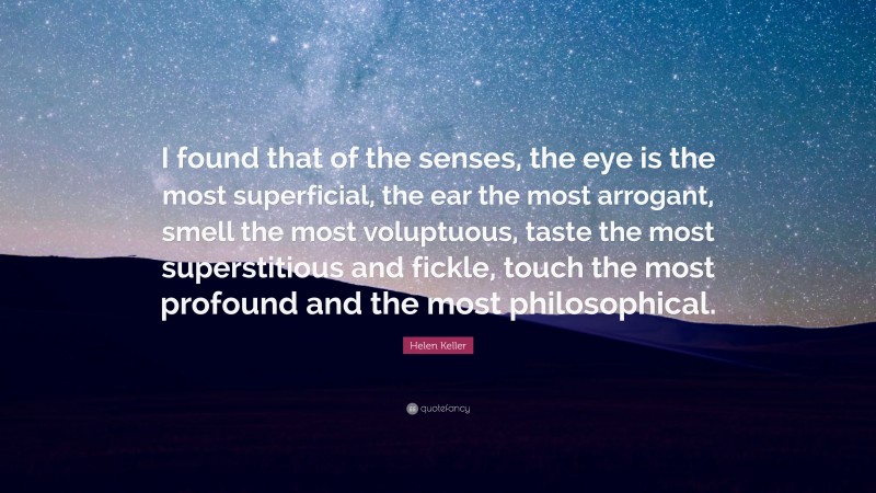 Helen Keller Quote: “I found that of the senses, the eye is the most superficial, the ear the most arrogant, smell the most voluptuous, taste the most superstitious and fickle, touch the most profound and the most philosophical.”