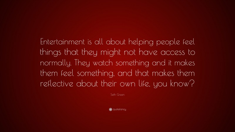 Seth Green Quote: “Entertainment is all about helping people feel things that they might not have access to normally. They watch something and it makes them feel something, and that makes them reflective about their own life, you know?”