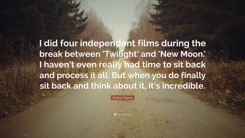 Ashley Greene Quote: “I did four independent films during the break between ‘Twilight’ and ‘New Moon.’ I haven’t even really had time to sit back and process it all. But when you do finally sit back and think about it, it’s incredible.”