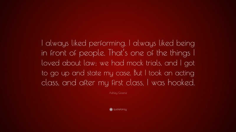 Ashley Greene Quote: “I always liked performing. I always liked being in front of people. That’s one of the things I loved about law; we had mock trials, and I got to go up and state my case. But I took an acting class, and after my first class, I was hooked.”