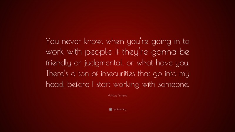 Ashley Greene Quote: “You never know, when you’re going in to work with people if they’re gonna be friendly or judgmental, or what have you. There’s a ton of insecurities that go into my head, before I start working with someone.”