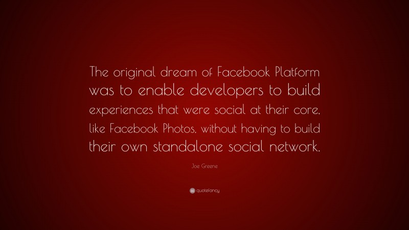 Joe Greene Quote: “The original dream of Facebook Platform was to enable developers to build experiences that were social at their core, like Facebook Photos, without having to build their own standalone social network.”
