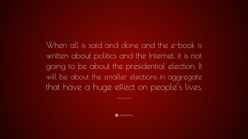 Joe Greene Quote: “When all is said and done and the e-book is written about politics and the Internet, it is not going to be about the presidential election. It will be about the smaller elections in aggregate that have a huge effect on people’s lives.”