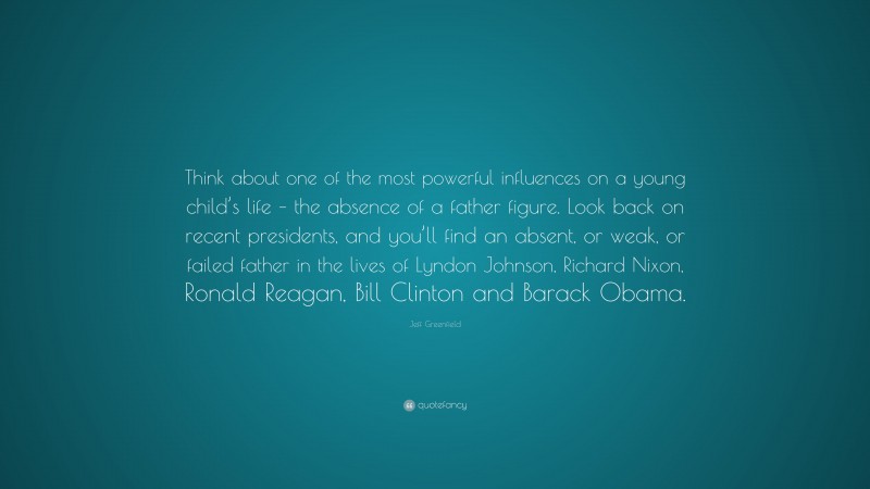 Jeff Greenfield Quote: “Think about one of the most powerful influences on a young child’s life – the absence of a father figure. Look back on recent presidents, and you’ll find an absent, or weak, or failed father in the lives of Lyndon Johnson, Richard Nixon, Ronald Reagan, Bill Clinton and Barack Obama.”