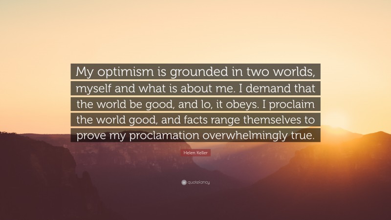 Helen Keller Quote: “My optimism is grounded in two worlds, myself and what is about me. I demand that the world be good, and lo, it obeys. I proclaim the world good, and facts range themselves to prove my proclamation overwhelmingly true.”