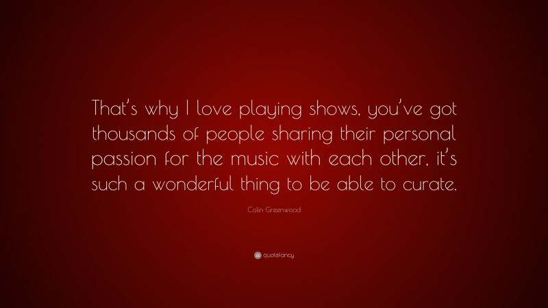 Colin Greenwood Quote: “That’s why I love playing shows, you’ve got thousands of people sharing their personal passion for the music with each other, it’s such a wonderful thing to be able to curate.”