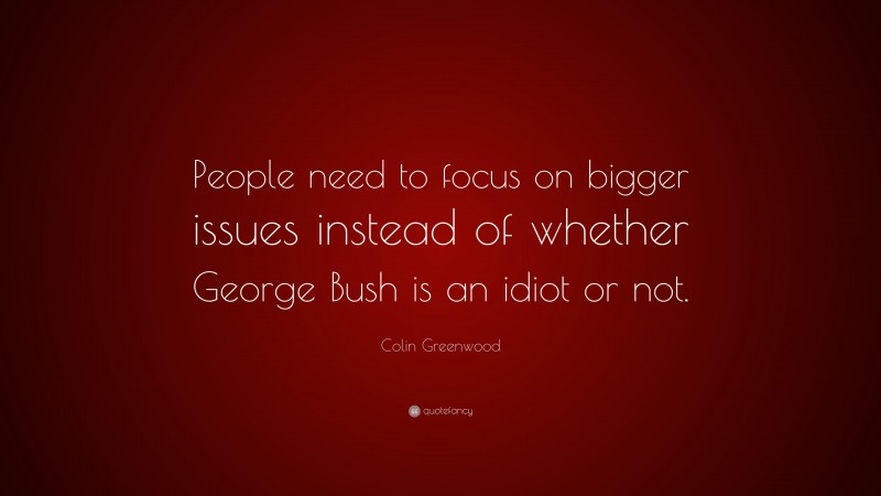 Colin Greenwood Quote: “People need to focus on bigger issues instead of whether George Bush is an idiot or not.”
