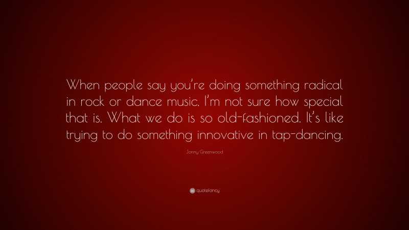 Jonny Greenwood Quote: “When people say you’re doing something radical in rock or dance music, I’m not sure how special that is. What we do is so old-fashioned. It’s like trying to do something innovative in tap-dancing.”