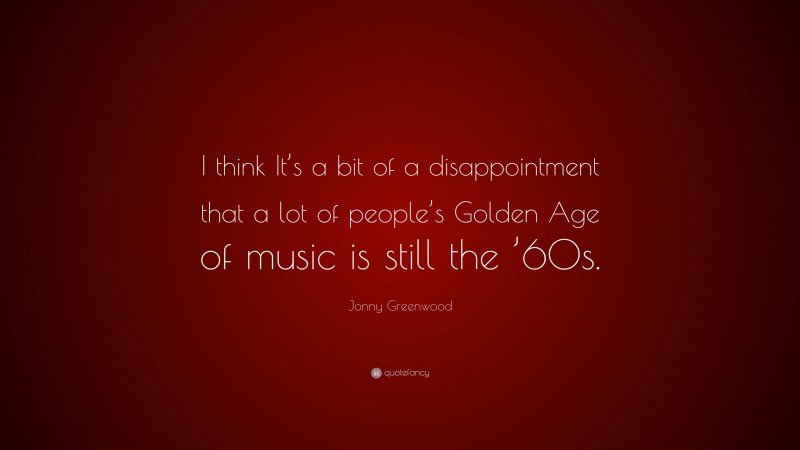Jonny Greenwood Quote: “I think It’s a bit of a disappointment that a lot of people’s Golden Age of music is still the ’60s.”