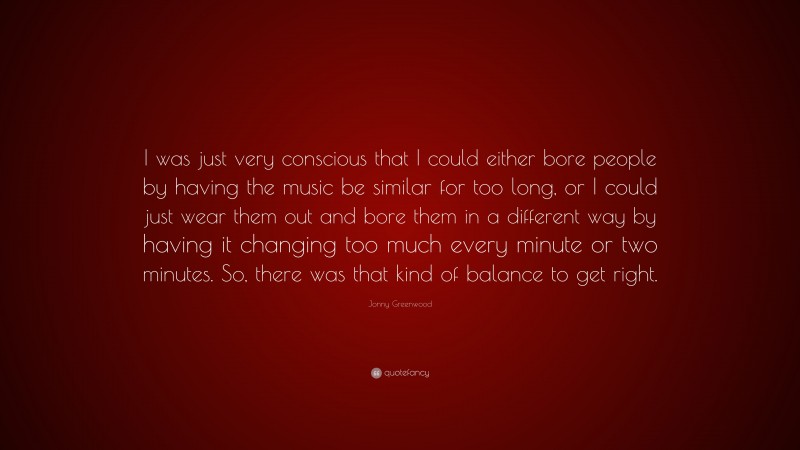 Jonny Greenwood Quote: “I was just very conscious that I could either bore people by having the music be similar for too long, or I could just wear them out and bore them in a different way by having it changing too much every minute or two minutes. So, there was that kind of balance to get right.”