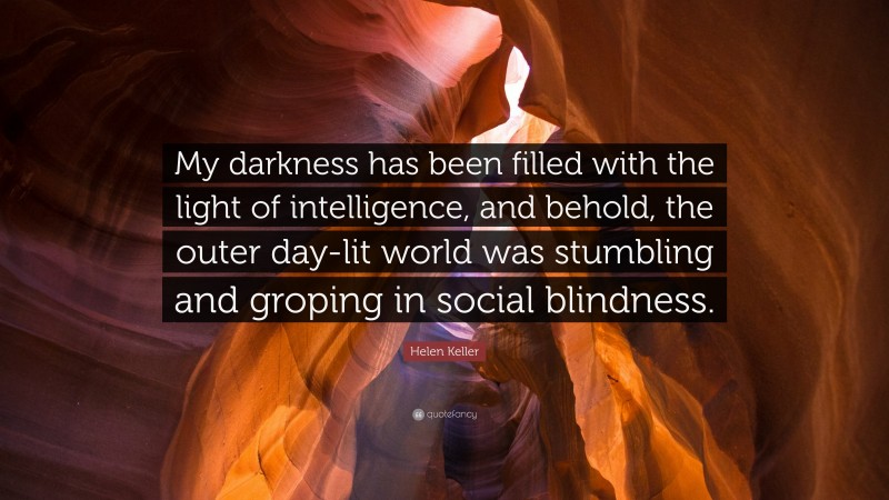Helen Keller Quote: “My darkness has been filled with the light of intelligence, and behold, the outer day-lit world was stumbling and groping in social blindness.”