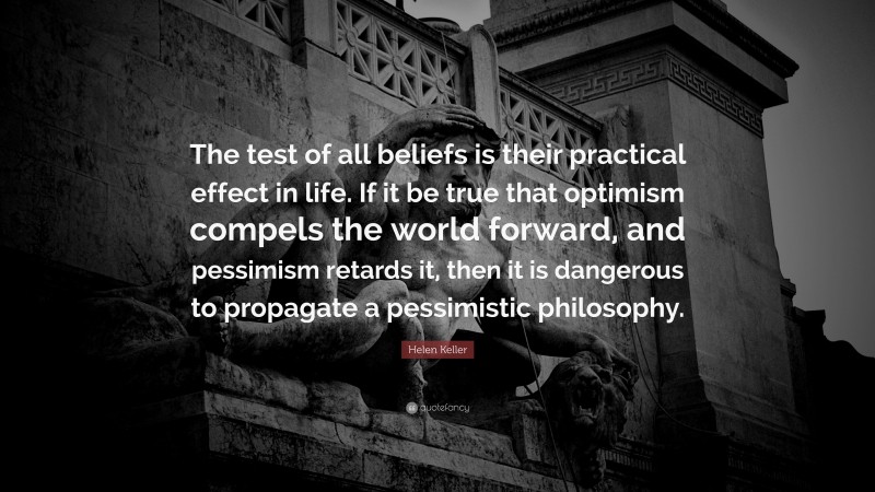 Helen Keller Quote: “The test of all beliefs is their practical effect in life. If it be true that optimism compels the world forward, and pessimism retards it, then it is dangerous to propagate a pessimistic philosophy.”